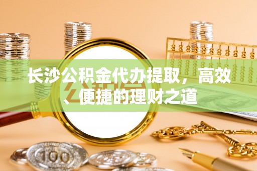 头城长沙公积金代办提取，高效、便捷的理财之道