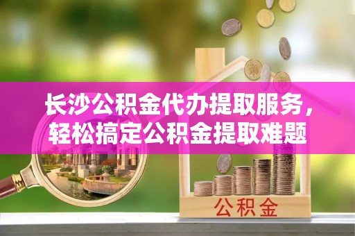 头城长沙公积金代办提取服务，轻松搞定公积金提取难题
