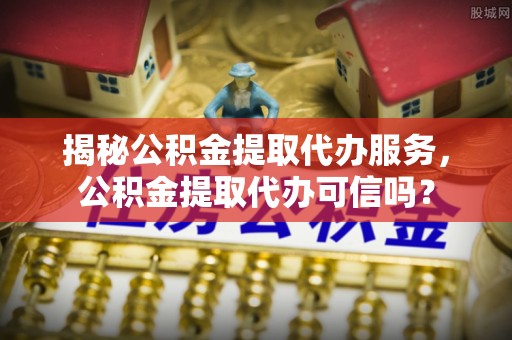 头城揭秘公积金提取代办服务，公积金提取代办可信吗？