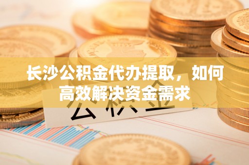 头城长沙公积金代办提取，如何高效解决资金需求