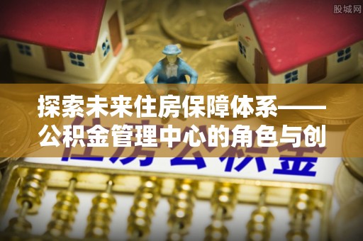 头城探索未来住房保障体系——公积金管理中心的角色与创新