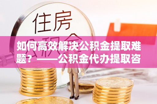 头城如何高效解决公积金提取难题？——公积金代办提取咨询服务全解析
