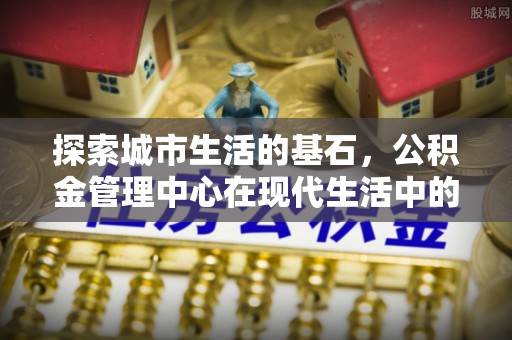 头城探索城市生活的基石，公积金管理中心在现代生活中的重要角色