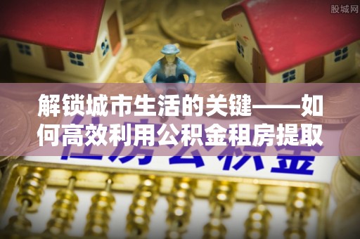 头城解锁城市生活的关键——如何高效利用公积金租房提取实现居住自由
